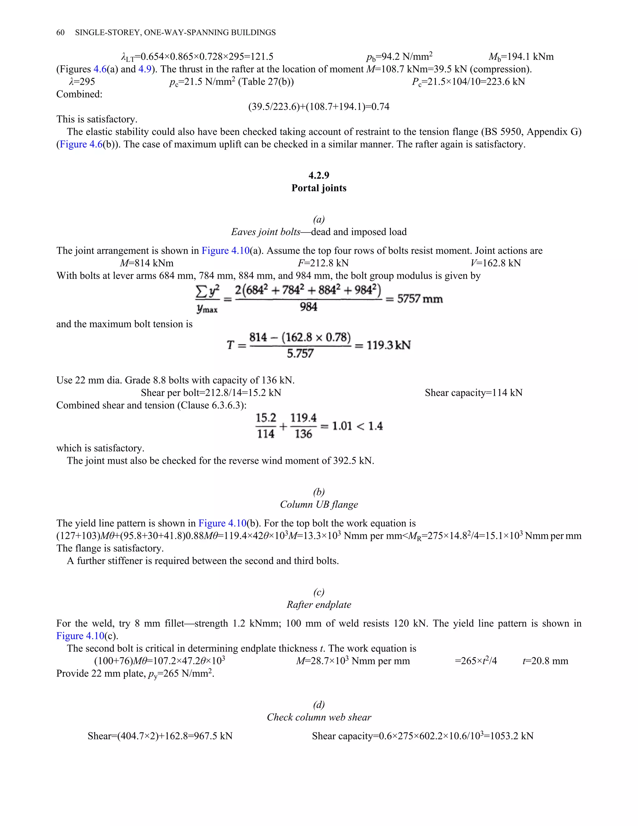 60 SINGLE-STOREY, ONE-WAY-SPANNING BUILDINGS 
λLT=0.654×0.865×0.728×295=121.5 pb=94.2 N/mm2 Mb=194.1 kNm 
(Figures 4.6(a) and 4.9). The thrust in the rafter at the location of moment M=108.7 kNm=39.5 kN (compression). 
λ=295 pc=21.5 N/mm2 (Table 27(b)) Pc=21.5×104/10=223.6 kN 
Combined: 
(39.5/223.6)+(108.7+194.1)=0.74 
This is satisfactory. 
The elastic stability could also have been checked taking account of restraint to the tension flange (BS 5950, Appendix G) 
(Figure 4.6(b)). The case of maximum uplift can be checked in a similar manner. The rafter again is satisfactory. 
4.2.9 
Portal joints 
(a) 
Eaves joint bolts—dead and imposed load 
The joint arrangement is shown in Figure 4.10(a). Assume the top four rows of bolts resist moment. Joint actions are 
M=814 kNm F=212.8 kN V=162.8 kN 
With bolts at lever arms 684 mm, 784 mm, 884 mm, and 984 mm, the bolt group modulus is given by 
and the maximum bolt tension is 
Use 22 mm dia. Grade 8.8 bolts with capacity of 136 kN. 
Shear per bolt=212.8/14=15.2 kN Shear capacity=114 kN 
Combined shear and tension (Clause 6.3.6.3): 
which is satisfactory. 
The joint must also be checked for the reverse wind moment of 392.5 kN. 
(b) 
Column UB flange 
The yield line pattern is shown in Figure 4.10(b). For the top bolt the work equation is 
(127+103)Mθ+(95.8+30+41.8)0.88Mθ=119.4×42θ×103M=13.3×103 Nmm per mm<MR=275×14.82/4=15.1×103 Nmm per mm 
The flange is satisfactory. 
A further stiffener is required between the second and third bolts. 
(c) 
Rafter endplate 
For the weld, try 8 mm fillet—strength 1.2 kNmm; 100 mm of weld resists 120 kN. The yield line pattern is shown in 
Figure 4.10(c). 
The second bolt is critical in determining endplate thickness t. The work equation is 
(100+76)Mθ=107.2×47.2θ×103 M=28.7×103 Nmm per mm =265×t2/4 t=20.8 mm 
Provide 22 mm plate, py=265 N/mm2. 
(d) 
Check column web shear 
Shear=(404.7×2)+162.8=967.5 kN Shear capacity=0.6×275×602.2×10.6/103=1053.2 kN 
 