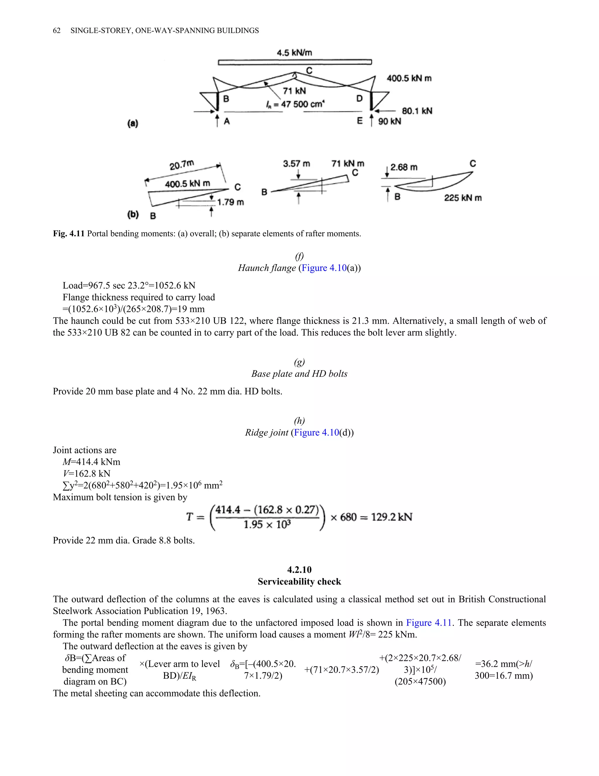 62 SINGLE-STOREY, ONE-WAY-SPANNING BUILDINGS 
Fig. 4.11 Portal bending moments: (a) overall; (b) separate elements of rafter moments. 
(f) 
Haunch flange (Figure 4.10(a)) 
Load=967.5 sec 23.2°=1052.6 kN 
Flange thickness required to carry load 
=(1052.6×103)/(265×208.7)=19 mm 
The haunch could be cut from 533×210 UB 122, where flange thickness is 21.3 mm. Alternatively, a small length of web of 
the 533×210 UB 82 can be counted in to carry part of the load. This reduces the bolt lever arm slightly. 
(g) 
Base plate and HD bolts 
Provide 20 mm base plate and 4 No. 22 mm dia. HD bolts. 
(h) 
Ridge joint (Figure 4.10(d)) 
Joint actions are 
M=414.4 kNm 
V=162.8 kN 
Σy2=2(6802+5802+4202)=1.95×106 mm2 
Maximum bolt tension is given by 
Provide 22 mm dia. Grade 8.8 bolts. 
4.2.10 
Serviceability check 
The outward deflection of the columns at the eaves is calculated using a classical method set out in British Constructional 
Steelwork Association Publication 19, 1963. 
The portal bending moment diagram due to the unfactored imposed load is shown in Figure 4.11. The separate elements 
forming the rafter moments are shown. The uniform load causes a moment Wl2/8= 225 kNm. 
The outward deflection at the eaves is given by 
δB=(ΣAreas of 
bending moment 
×(Lever arm to level 
δB=[–(400.5×20. 
+(2×225×20.7×2.68/ 
+(71×20.7×3.57/2) 
3)]×105/ 
=36.2 mm(>h/ 
diagram on BC) 
BD)/EIR 
7×1.79/2) (205×47500) 
300=16.7 mm) 
The metal sheeting can accommodate this deflection. 
 