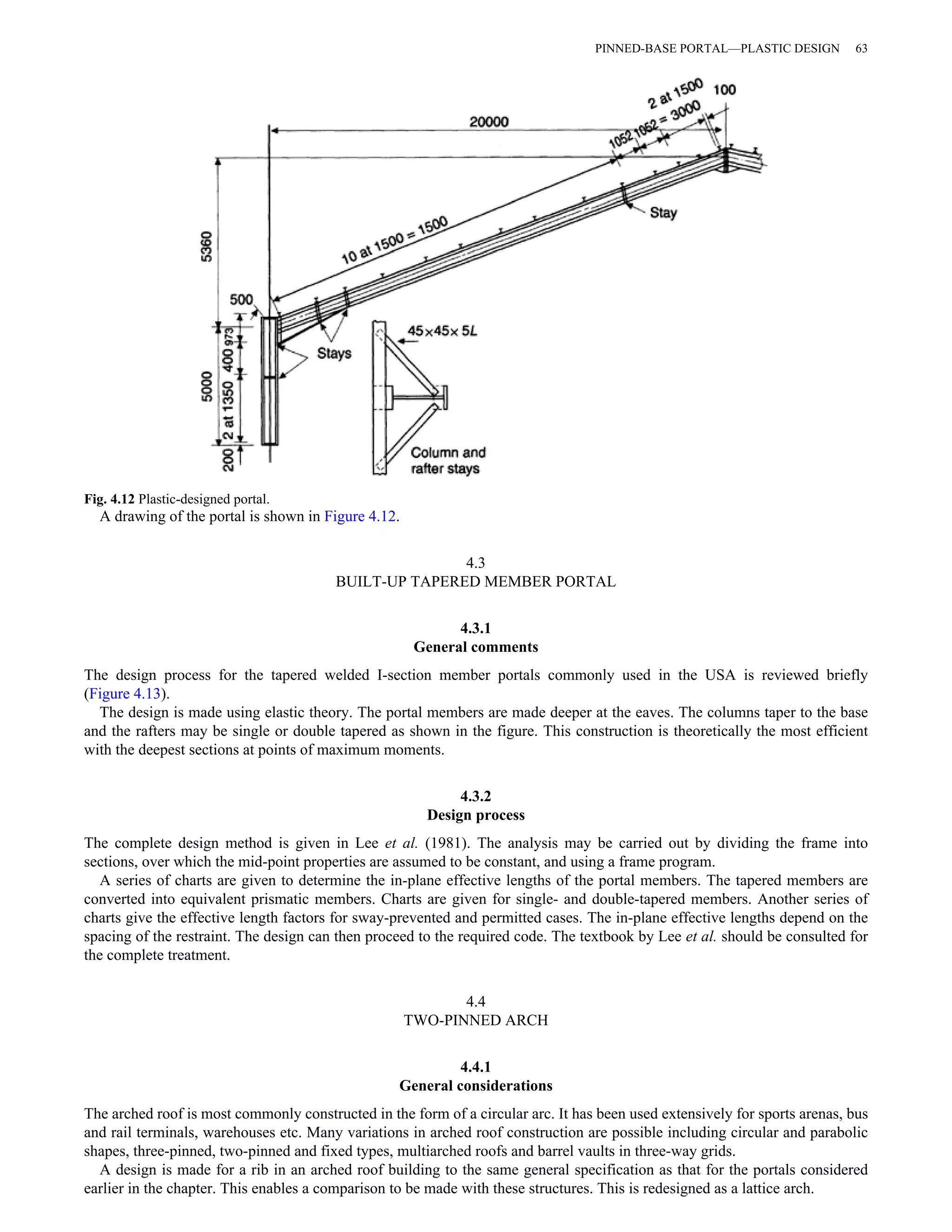 Fig. 4.12 Plastic-designed portal. 
A drawing of the portal is shown in Figure 4.12. 
4.3 
PINNED-BASE PORTAL—PLASTIC DESIGN 63 
BUILT-UP TAPERED MEMBER PORTAL 
4.3.1 
General comments 
The design process for the tapered welded I-section member portals commonly used in the USA is reviewed briefly 
(Figure 4.13). 
The design is made using elastic theory. The portal members are made deeper at the eaves. The columns taper to the base 
and the rafters may be single or double tapered as shown in the figure. This construction is theoretically the most efficient 
with the deepest sections at points of maximum moments. 
4.3.2 
Design process 
The complete design method is given in Lee et al. (1981). The analysis may be carried out by dividing the frame into 
sections, over which the mid-point properties are assumed to be constant, and using a frame program. 
A series of charts are given to determine the in-plane effective lengths of the portal members. The tapered members are 
converted into equivalent prismatic members. Charts are given for single- and double-tapered members. Another series of 
charts give the effective length factors for sway-prevented and permitted cases. The in-plane effective lengths depend on the 
spacing of the restraint. The design can then proceed to the required code. The textbook by Lee et al. should be consulted for 
the complete treatment. 
4.4 
TWO-PINNED ARCH 
4.4.1 
General considerations 
The arched roof is most commonly constructed in the form of a circular arc. It has been used extensively for sports arenas, bus 
and rail terminals, warehouses etc. Many variations in arched roof construction are possible including circular and parabolic 
shapes, three-pinned, two-pinned and fixed types, multiarched roofs and barrel vaults in three-way grids. 
A design is made for a rib in an arched roof building to the same general specification as that for the portals considered 
earlier in the chapter. This enables a comparison to be made with these structures. This is redesigned as a lattice arch. 
 