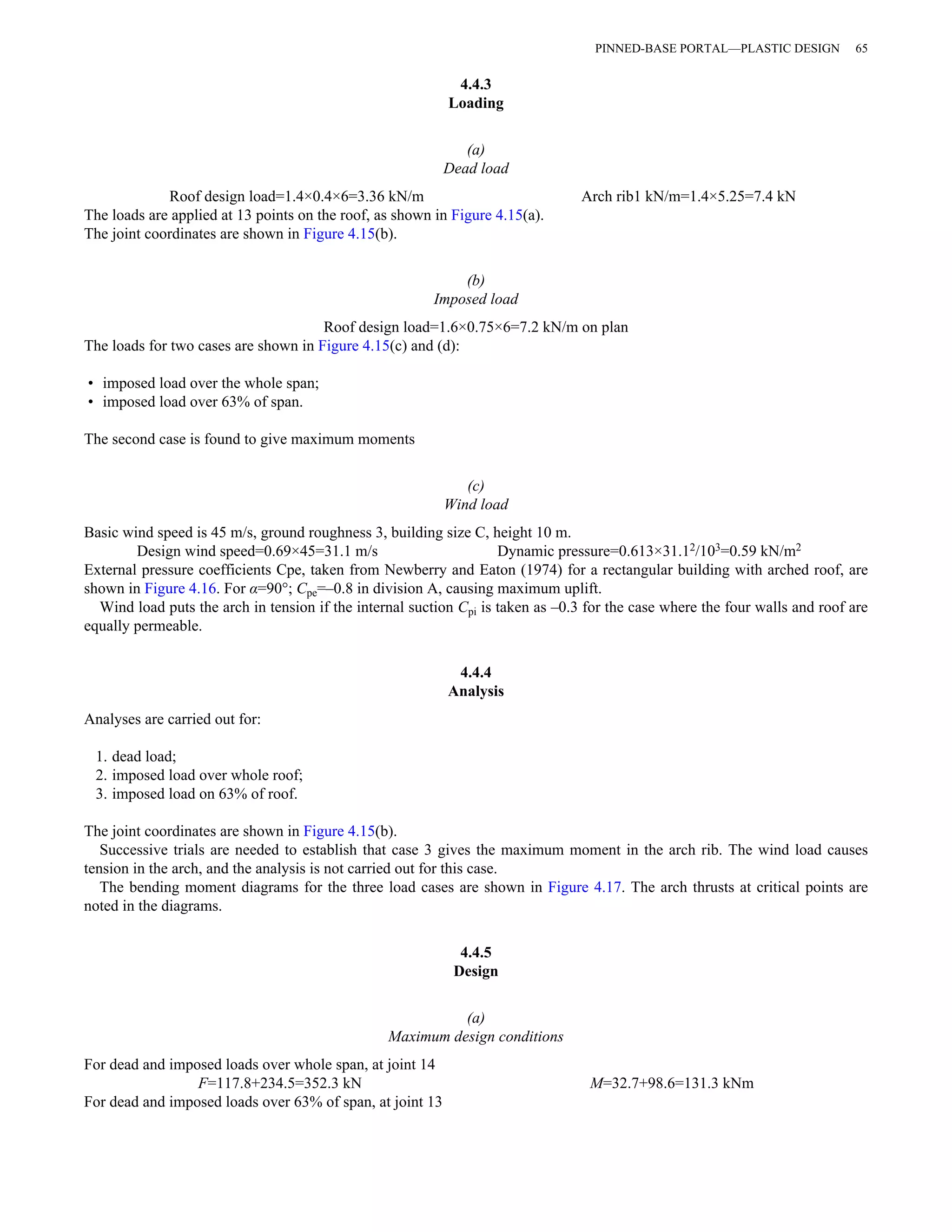 4.4.3 
Loading 
(a) 
Dead load 
Roof design load=1.4×0.4×6=3.36 kN/m Arch rib1 kN/m=1.4×5.25=7.4 kN 
The loads are applied at 13 points on the roof, as shown in Figure 4.15(a). 
The joint coordinates are shown in Figure 4.15(b). 
(b) 
Imposed load 
Roof design load=1.6×0.75×6=7.2 kN/m on plan 
The loads for two cases are shown in Figure 4.15(c) and (d): 
• imposed load over the whole span; 
• imposed load over 63% of span. 
The second case is found to give maximum moments 
(c) 
Wind load 
Basic wind speed is 45 m/s, ground roughness 3, building size C, height 10 m. 
Design wind speed=0.69×45=31.1 m/s Dynamic pressure=0.613×31.12/103=0.59 kN/m2 
External pressure coefficients Cpe, taken from Newberry and Eaton (1974) for a rectangular building with arched roof, are 
shown in Figure 4.16. For α=90°; Cpe=–0.8 in division A, causing maximum uplift. 
Wind load puts the arch in tension if the internal suction Cpi is taken as –0.3 for the case where the four walls and roof are 
equally permeable. 
4.4.4 
Analysis 
Analyses are carried out for: 
1. dead load; 
2. imposed load over whole roof; 
3. imposed load on 63% of roof. 
The joint coordinates are shown in Figure 4.15(b). 
Successive trials are needed to establish that case 3 gives the maximum moment in the arch rib. The wind load causes 
tension in the arch, and the analysis is not carried out for this case. 
The bending moment diagrams for the three load cases are shown in Figure 4.17. The arch thrusts at critical points are 
noted in the diagrams. 
4.4.5 
Design 
(a) 
Maximum design conditions 
For dead and imposed loads over whole span, at joint 14 
F=117.8+234.5=352.3 kN M=32.7+98.6=131.3 kNm 
For dead and imposed loads over 63% of span, at joint 13 
PINNED-BASE PORTAL—PLASTIC DESIGN 65 
 