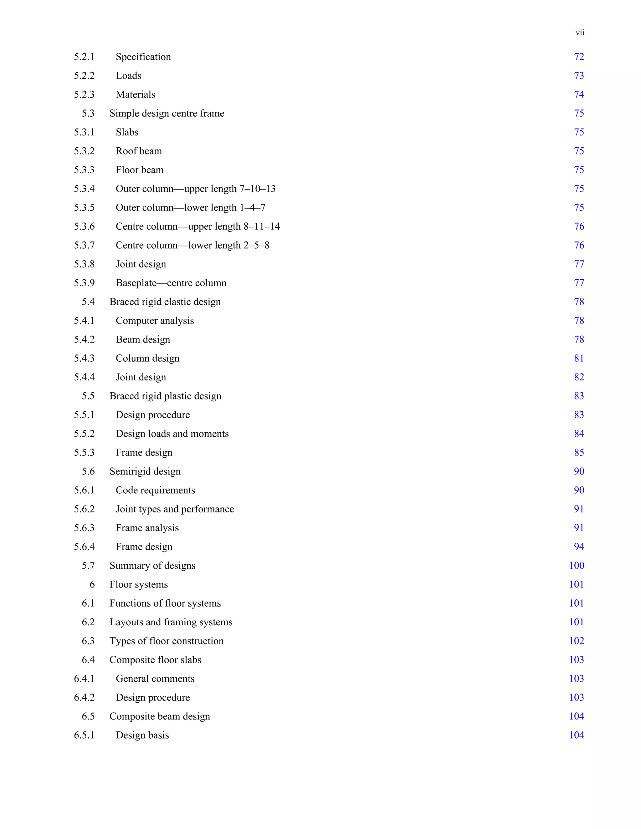 vii 
5.2.1 Specification 72 
5.2.2 Loads 73 
5.2.3 Materials 74 
5.3 Simple design centre frame 75 
5.3.1 Slabs 75 
5.3.2 Roof beam 75 
5.3.3 Floor beam 75 
5.3.4 Outer column—upper length 7–10–13 75 
5.3.5 Outer column—lower length 1–4–7 75 
5.3.6 Centre column—upper length 8–11–14 76 
5.3.7 Centre column—lower length 2–5–8 76 
5.3.8 Joint design 77 
5.3.9 Baseplate—centre column 77 
5.4 Braced rigid elastic design 78 
5.4.1 Computer analysis 78 
5.4.2 Beam design 78 
5.4.3 Column design 81 
5.4.4 Joint design 82 
5.5 Braced rigid plastic design 83 
5.5.1 Design procedure 83 
5.5.2 Design loads and moments 84 
5.5.3 Frame design 85 
5.6 Semirigid design 90 
5.6.1 Code requirements 90 
5.6.2 Joint types and performance 91 
5.6.3 Frame analysis 91 
5.6.4 Frame design 94 
5.7 Summary of designs 100 
6 Floor systems 101 
6.1 Functions of floor systems 101 
6.2 Layouts and framing systems 101 
6.3 Types of floor construction 102 
6.4 Composite floor slabs 103 
6.4.1 General comments 103 
6.4.2 Design procedure 103 
6.5 Composite beam design 104 
6.5.1 Design basis 104 
 