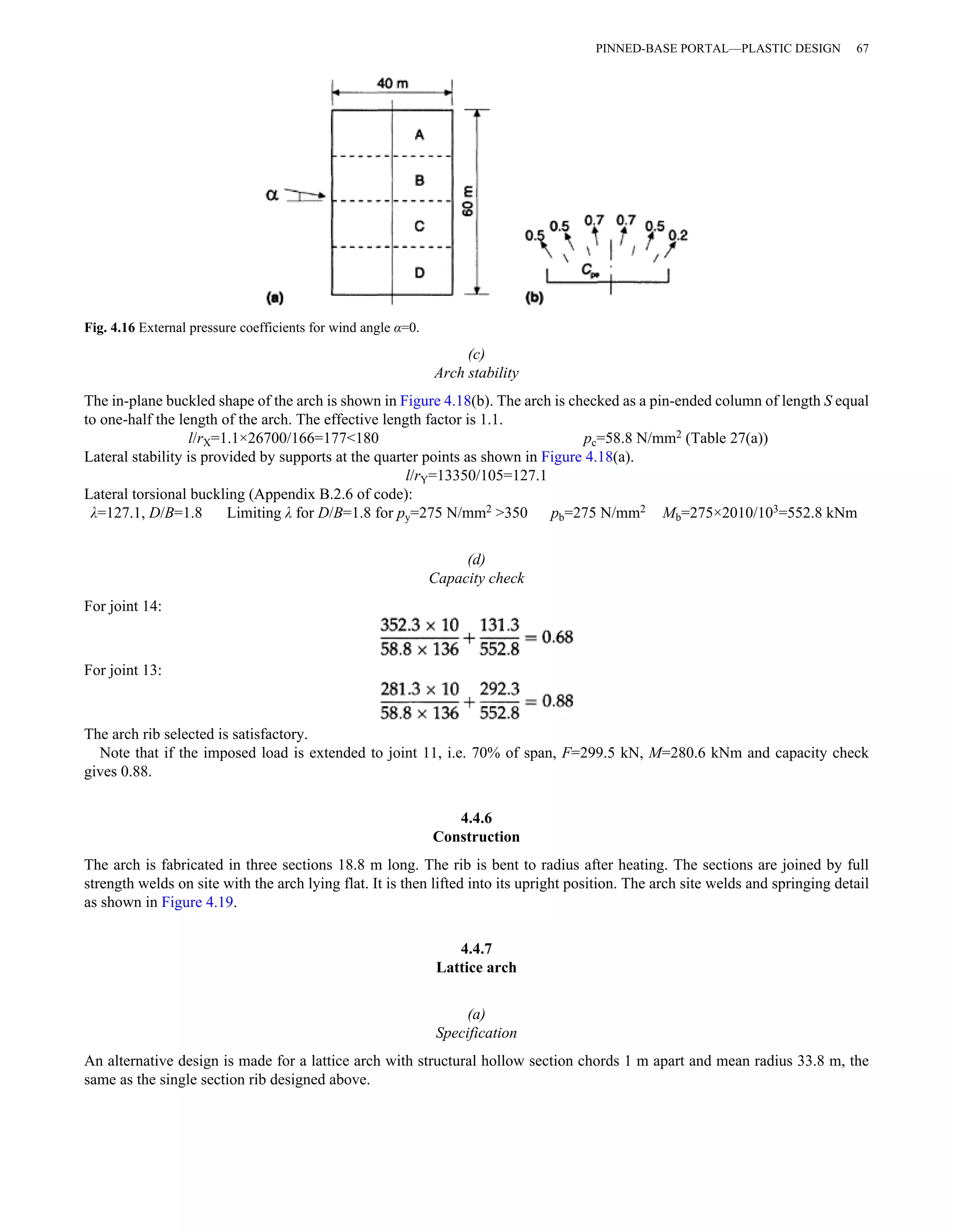 (c) 
Arch stability 
Fig. 4.16 External pressure coefficients for wind angle α=0. 
PINNED-BASE PORTAL—PLASTIC DESIGN 67 
The in-plane buckled shape of the arch is shown in Figure 4.18(b). The arch is checked as a pin-ended column of length S equal 
to one-half the length of the arch. The effective length factor is 1.1. 
l/rX=1.1×26700/166=177<180 pc=58.8 N/mm2 (Table 27(a)) 
Lateral stability is provided by supports at the quarter points as shown in Figure 4.18(a). 
l/rY=13350/105=127.1 
Lateral torsional buckling (Appendix B.2.6 of code): 
λ=127.1, D/B=1.8 Limiting λ for D/B=1.8 for py=275 N/mm2 >350 pb=275 N/mm2 Mb=275×2010/103=552.8 kNm 
(d) 
Capacity check 
For joint 14: 
For joint 13: 
The arch rib selected is satisfactory. 
Note that if the imposed load is extended to joint 11, i.e. 70% of span, F=299.5 kN, M=280.6 kNm and capacity check 
gives 0.88. 
4.4.6 
Construction 
The arch is fabricated in three sections 18.8 m long. The rib is bent to radius after heating. The sections are joined by full 
strength welds on site with the arch lying flat. It is then lifted into its upright position. The arch site welds and springing detail 
as shown in Figure 4.19. 
4.4.7 
Lattice arch 
(a) 
Specification 
An alternative design is made for a lattice arch with structural hollow section chords 1 m apart and mean radius 33.8 m, the 
same as the single section rib designed above. 
 