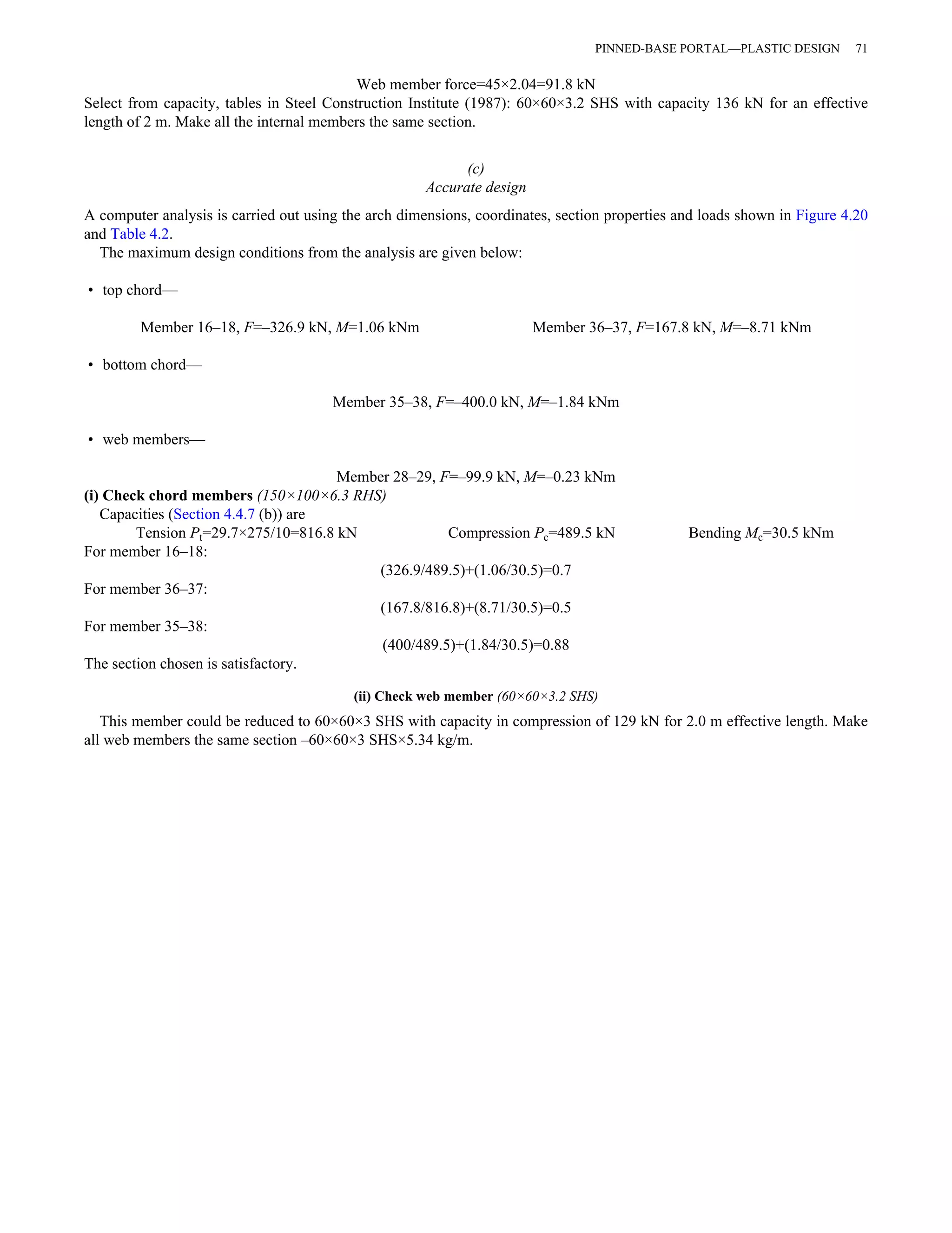 PINNED-BASE PORTAL—PLASTIC DESIGN 71 
Web member force=45×2.04=91.8 kN 
Select from capacity, tables in Steel Construction Institute (1987): 60×60×3.2 SHS with capacity 136 kN for an effective 
length of 2 m. Make all the internal members the same section. 
(c) 
Accurate design 
A computer analysis is carried out using the arch dimensions, coordinates, section properties and loads shown in Figure 4.20 
and Table 4.2. 
The maximum design conditions from the analysis are given below: 
• top chord— 
Member 16–18, F=–326.9 kN, M=1.06 kNm Member 36–37, F=167.8 kN, M=–8.71 kNm 
• bottom chord— 
Member 35–38, F=–400.0 kN, M=–1.84 kNm 
• web members— 
Member 28–29, F=–99.9 kN, M=–0.23 kNm 
(i) Check chord members (150×100×6.3 RHS) 
Capacities (Section 4.4.7 (b)) are 
Tension Pt=29.7×275/10=816.8 kN Compression Pc=489.5 kN Bending Mc=30.5 kNm 
For member 16–18: 
(326.9/489.5)+(1.06/30.5)=0.7 
For member 36–37: 
(167.8/816.8)+(8.71/30.5)=0.5 
For member 35–38: 
(400/489.5)+(1.84/30.5)=0.88 
The section chosen is satisfactory. 
(ii) Check web member (60×60×3.2 SHS) 
This member could be reduced to 60×60×3 SHS with capacity in compression of 129 kN for 2.0 m effective length. Make 
all web members the same section –60×60×3 SHS×5.34 kg/m. 
 