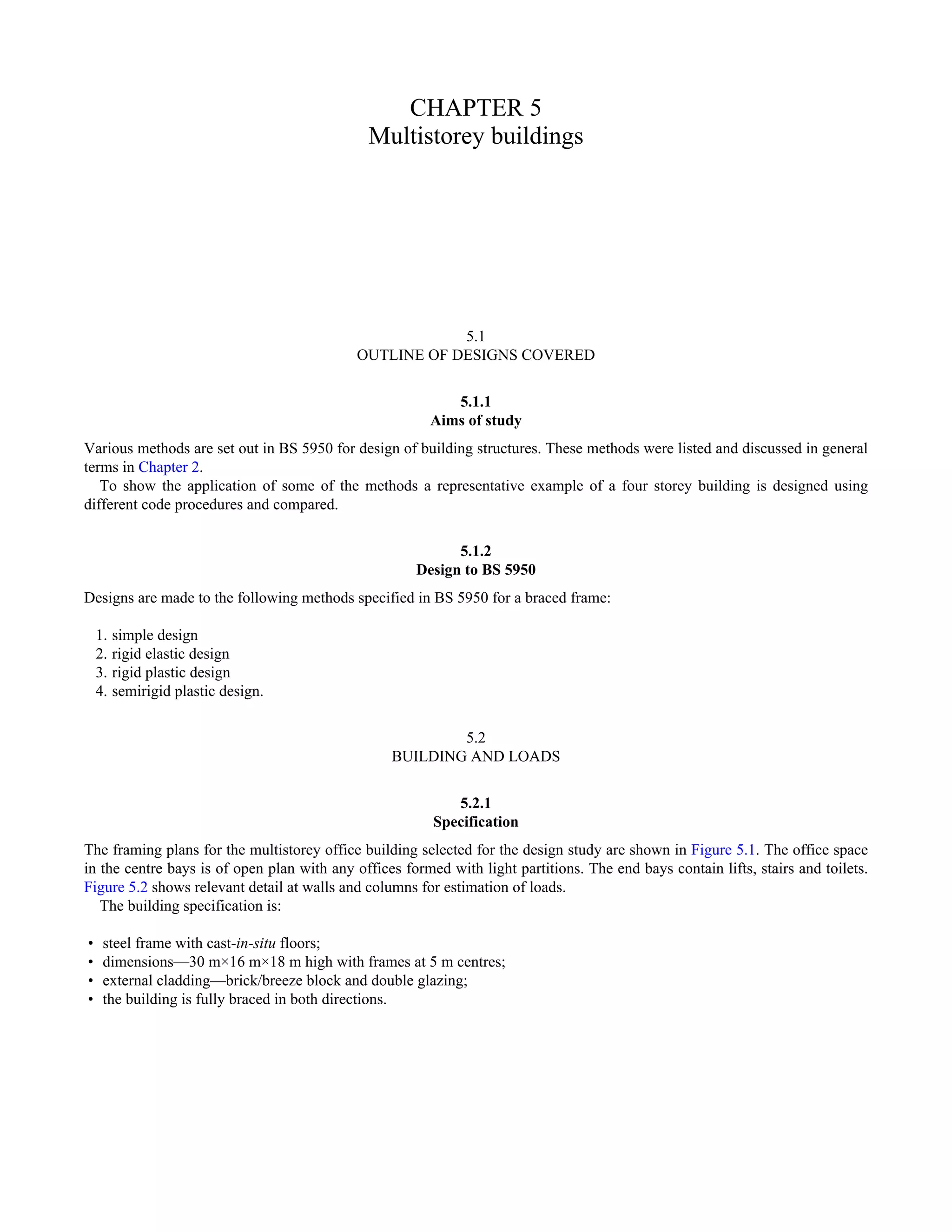 CHAPTER 5 
Multistorey buildings 
5.1 
OUTLINE OF DESIGNS COVERED 
5.1.1 
Aims of study 
Various methods are set out in BS 5950 for design of building structures. These methods were listed and discussed in general 
terms in Chapter 2. 
To show the application of some of the methods a representative example of a four storey building is designed using 
different code procedures and compared. 
5.1.2 
Design to BS 5950 
Designs are made to the following methods specified in BS 5950 for a braced frame: 
1. simple design 
2. rigid elastic design 
3. rigid plastic design 
4. semirigid plastic design. 
5.2 
BUILDING AND LOADS 
5.2.1 
Specification 
The framing plans for the multistorey office building selected for the design study are shown in Figure 5.1. The office space 
in the centre bays is of open plan with any offices formed with light partitions. The end bays contain lifts, stairs and toilets. 
Figure 5.2 shows relevant detail at walls and columns for estimation of loads. 
The building specification is: 
• steel frame with cast-in-situ floors; 
• dimensions—30 m×16 m×18 m high with frames at 5 m centres; 
• external cladding—brick/breeze block and double glazing; 
• the building is fully braced in both directions. 
 