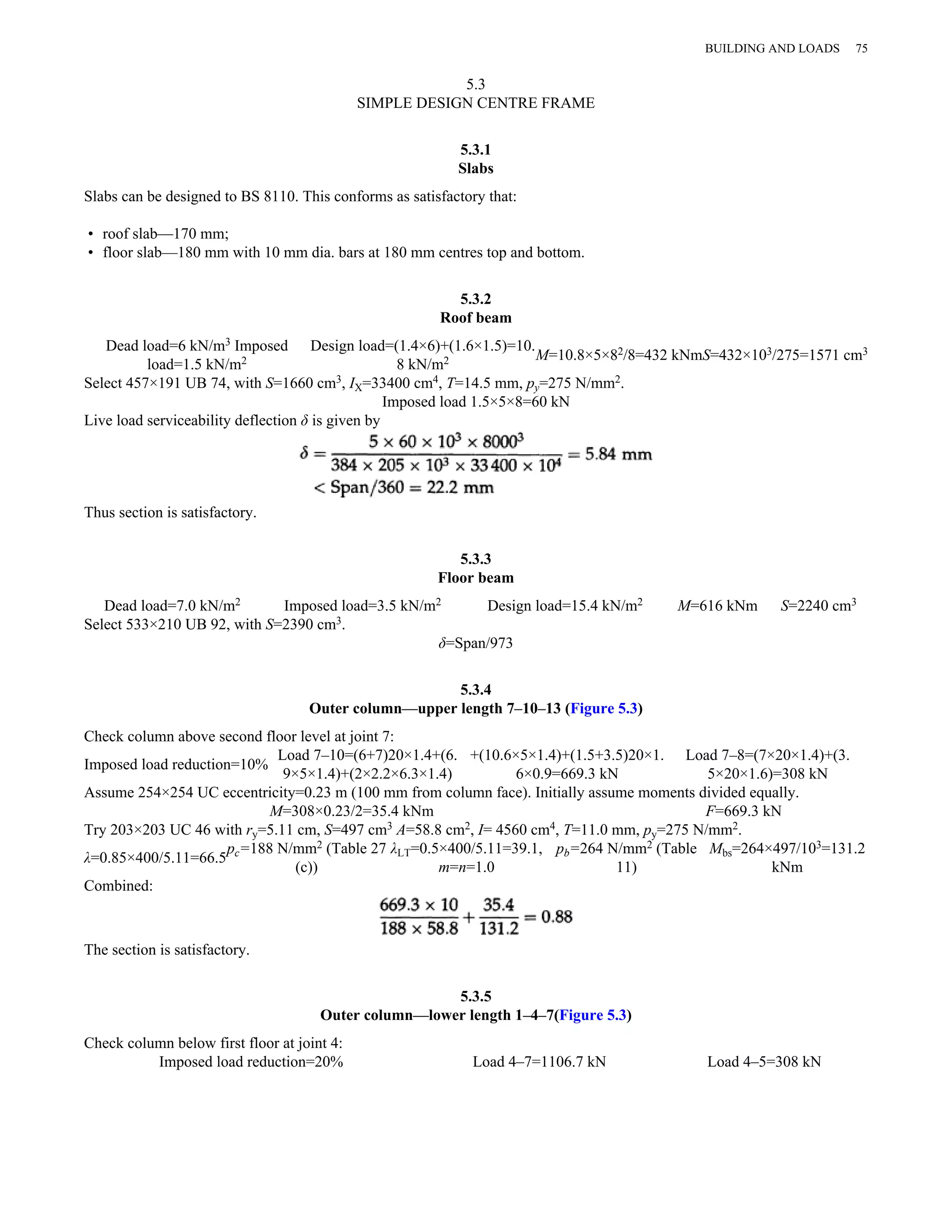 5.3 
SIMPLE DESIGN CENTRE FRAME 
5.3.1 
Slabs 
Slabs can be designed to BS 8110. This conforms as satisfactory that: 
• roof slab—170 mm; 
• floor slab—180 mm with 10 mm dia. bars at 180 mm centres top and bottom. 
5.3.2 
Roof beam 
Dead load=6 kN/m3 Imposed 
load=1.5 kN/m2 
Design load=(1.4×6)+(1.6×1.5)=10. 
BUILDING AND LOADS 75 
8 kN/m2 M=10.8×5×82/8=432 kNmS=432×103/275=1571 cm3 
Select 457×191 UB 74, with S=1660 cm3, IX=33400 cm4, T=14.5 mm, py=275 N/mm2. 
Imposed load 1.5×5×8=60 kN 
Live load serviceability deflection δ is given by 
Thus section is satisfactory. 
5.3.3 
Floor beam 
Dead load=7.0 kN/m2 Imposed load=3.5 kN/m2 Design load=15.4 kN/m2 M=616 kNm S=2240 cm3 
Select 533×210 UB 92, with S=2390 cm3. 
δ=Span/973 
5.3.4 
Outer column—upper length 7–10–13 (Figure 5.3) 
Check column above second floor level at joint 7: 
Imposed load reduction=10% Load 7–10=(6+7)20×1.4+(6. 
9×5×1.4)+(2×2.2×6.3×1.4) 
+(10.6×5×1.4)+(1.5+3.5)20×1. 
6×0.9=669.3 kN 
Load 7–8=(7×20×1.4)+(3. 
5×20×1.6)=308 kN 
Assume 254×254 UC eccentricity=0.23 m (100 mm from column face). Initially assume moments divided equally. 
M=308×0.23/2=35.4 kNm F=669.3 kN 
Try 203×203 UC 46 with ry=5.11 cm, S=497 cm3 A=58.8 cm2, I= 4560 cm4, T=11.0 mm, py=275 N/mm2. 
λ=0.85×400/5.11=66.5pc=188 N/mm2 (Table 27 
(c)) 
λLT=0.5×400/5.11=39.1, 
m=n=1.0 
pb=264 N/mm2 (Table 
11) 
Mbs=264×497/103=131.2 
kNm 
Combined: 
The section is satisfactory. 
5.3.5 
Outer column—lower length 1–4–7(Figure 5.3) 
Check column below first floor at joint 4: 
Imposed load reduction=20% Load 4–7=1106.7 kN Load 4–5=308 kN 
 