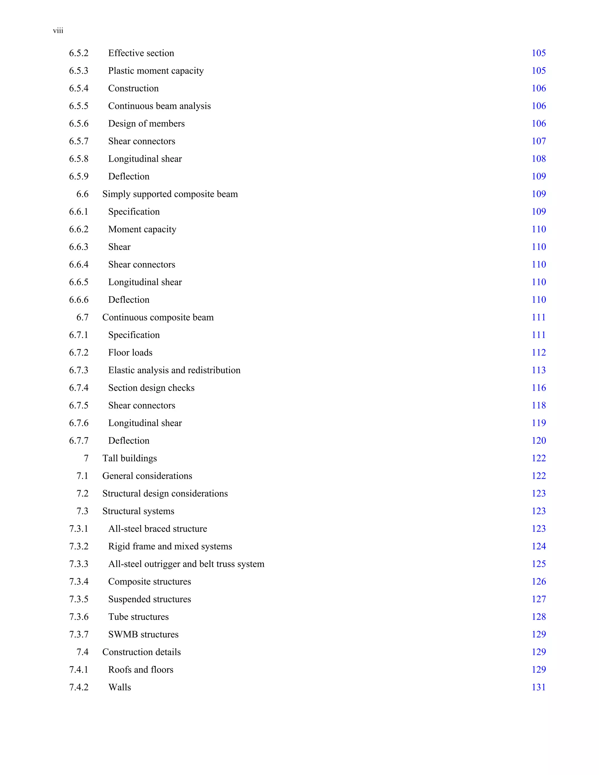 6.5.2 Effective section 105 
6.5.3 Plastic moment capacity 105 
6.5.4 Construction 106 
6.5.5 Continuous beam analysis 106 
6.5.6 Design of members 106 
6.5.7 Shear connectors 107 
6.5.8 Longitudinal shear 108 
6.5.9 Deflection 109 
6.6 Simply supported composite beam 109 
6.6.1 Specification 109 
6.6.2 Moment capacity 110 
6.6.3 Shear 110 
6.6.4 Shear connectors 110 
6.6.5 Longitudinal shear 110 
6.6.6 Deflection 110 
6.7 Continuous composite beam 111 
6.7.1 Specification 111 
6.7.2 Floor loads 112 
6.7.3 Elastic analysis and redistribution 113 
6.7.4 Section design checks 116 
6.7.5 Shear connectors 118 
6.7.6 Longitudinal shear 119 
6.7.7 Deflection 120 
7 Tall buildings 122 
7.1 General considerations 122 
7.2 Structural design considerations 123 
7.3 Structural systems 123 
7.3.1 All-steel braced structure 123 
7.3.2 Rigid frame and mixed systems 124 
7.3.3 All-steel outrigger and belt truss system 125 
7.3.4 Composite structures 126 
7.3.5 Suspended structures 127 
7.3.6 Tube structures 128 
7.3.7 SWMB structures 129 
7.4 Construction details 129 
7.4.1 Roofs and floors 129 
7.4.2 Walls 131 
viii 
 
