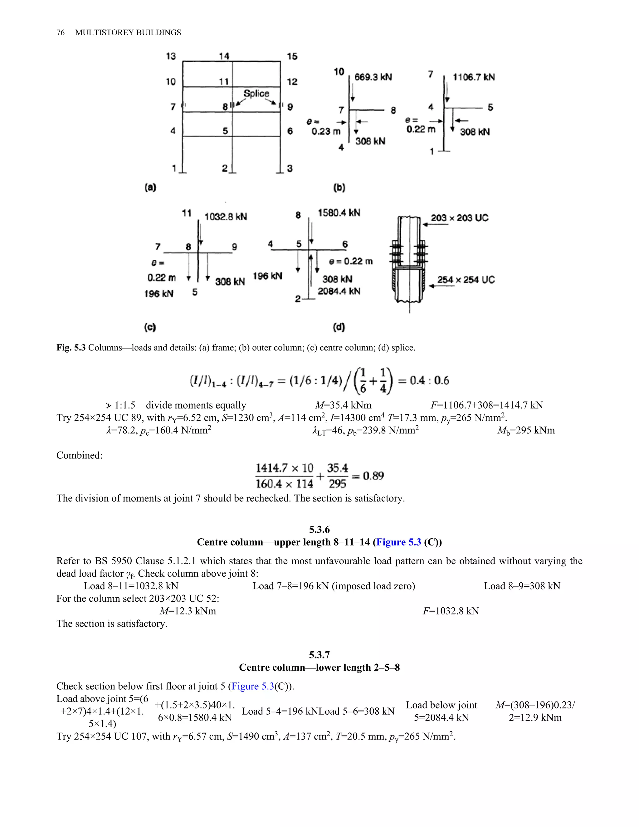 76 MULTISTOREY BUILDINGS 
Fig. 5.3 Columns—loads and details: (a) frame; (b) outer column; (c) centre column; (d) splice. 
≯ 1:1.5—divide moments equally M=35.4 kNm F=1106.7+308=1414.7 kN 
Try 254×254 UC 89, with rY=6.52 cm, S=1230 cm3, A=114 cm2, I=14300 cm4 T=17.3 mm, py=265 N/mm2. 
λ=78.2, pc=160.4 N/mm2 λLT=46, pb=239.8 N/mm2 Mb=295 kNm 
Combined: 
The division of moments at joint 7 should be rechecked. The section is satisfactory. 
5.3.6 
Centre column—upper length 8–11–14 (Figure 5.3 (C)) 
Refer to BS 5950 Clause 5.1.2.1 which states that the most unfavourable load pattern can be obtained without varying the 
dead load factor γf. Check column above joint 8: 
Load 8–11=1032.8 kN Load 7–8=196 kN (imposed load zero) Load 8–9=308 kN 
For the column select 203×203 UC 52: 
M=12.3 kNm F=1032.8 kN 
The section is satisfactory. 
5.3.7 
Centre column—lower length 2–5–8 
Check section below first floor at joint 5 (Figure 5.3(C)). 
Load above joint 5=(6 
+2×7)4×1.4+(12×1. 
5×1.4) 
+(1.5+2×3.5)40×1. 
6×0.8=1580.4 kN Load 5–4=196 kNLoad 5–6=308 kN Load below joint 
5=2084.4 kN 
M=(308–196)0.23/ 
2=12.9 kNm 
Try 254×254 UC 107, with rY=6.57 cm, S=1490 cm3, A=137 cm2, T=20.5 mm, py=265 N/mm2. 
 