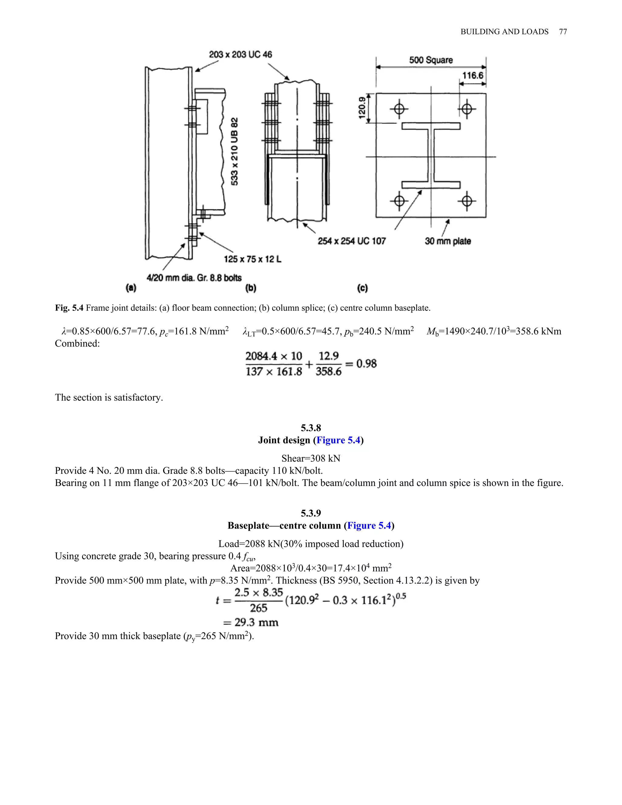 Fig. 5.4 Frame joint details: (a) floor beam connection; (b) column splice; (c) centre column baseplate. 
λ=0.85×600/6.57=77.6, pc=161.8 N/mm2 λLT=0.5×600/6.57=45.7, pb=240.5 N/mm2 Mb=1490×240.7/103=358.6 kNm 
Combined: 
The section is satisfactory. 
5.3.8 
Joint design (Figure 5.4) 
Shear=308 kN 
Provide 4 No. 20 mm dia. Grade 8.8 bolts—capacity 110 kN/bolt. 
Bearing on 11 mm flange of 203×203 UC 46—101 kN/bolt. The beam/column joint and column spice is shown in the figure. 
5.3.9 
Baseplate—centre column (Figure 5.4) 
Load=2088 kN(30% imposed load reduction) 
Using concrete grade 30, bearing pressure 0.4 fcu, 
Area=2088×103/0.4×30=17.4×104 mm2 
Provide 500 mm×500 mm plate, with p=8.35 N/mm2. Thickness (BS 5950, Section 4.13.2.2) is given by 
Provide 30 mm thick baseplate (py=265 N/mm2). 
BUILDING AND LOADS 77 
 