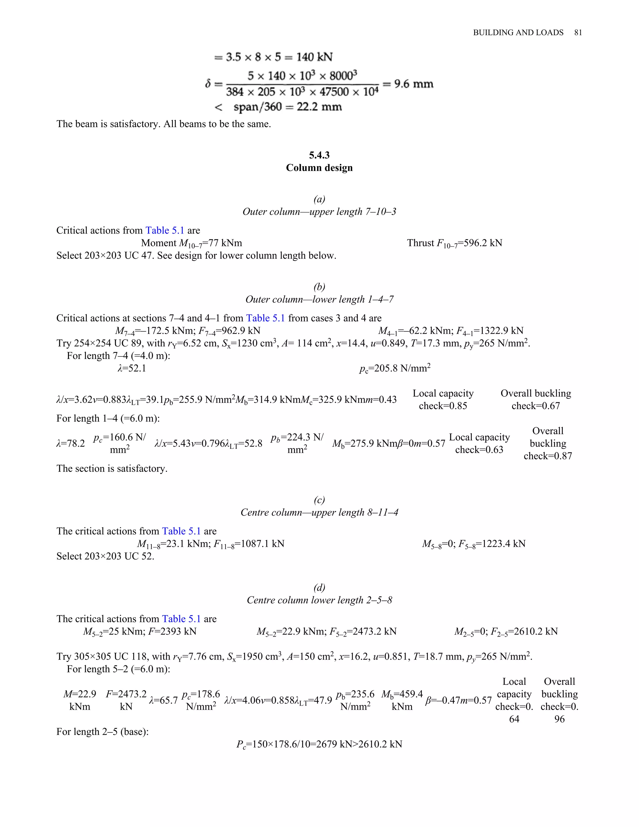 The beam is satisfactory. All beams to be the same. 
5.4.3 
Column design 
(a) 
Outer column—upper length 7–10–3 
Critical actions from Table 5.1 are 
Moment M10–7=77 kNm Thrust F10–7=596.2 kN 
Select 203×203 UC 47. See design for lower column length below. 
(b) 
Outer column—lower length 1–4–7 
Critical actions at sections 7–4 and 4–1 from Table 5.1 from cases 3 and 4 are 
M7–4=–172.5 kNm; F7–4=962.9 kN M4–1=–62.2 kNm; F4–1=1322.9 kN 
Try 254×254 UC 89, with rY=6.52 cm, Sx=1230 cm3, A= 114 cm2, x=14.4, u=0.849, T=17.3 mm, py=265 N/mm2. 
For length 7–4 (=4.0 m): 
λ=52.1 pc=205.8 N/mm2 
λ/x=3.62v=0.883λLT=39.1pb=255.9 N/mm2Mb=314.9 kNmMc=325.9 kNmm=0.43 Local capacity 
check=0.85 
Overall buckling 
check=0.67 
For length 1–4 (=6.0 m): 
λ=78.2 pc=160.6 N/ 
mm2 λ/x=5.43v=0.796λLT=52.8 pb=224.3 N/ 
mm2 Mb=275.9 kNmβ=0m=0.57 Local capacity 
check=0.63 
Overall 
buckling 
check=0.87 
The section is satisfactory. 
(c) 
Centre column—upper length 8–11–4 
The critical actions from Table 5.1 are 
M11–8=23.1 kNm; F11–8=1087.1 kN M5–8=0; F5–8=1223.4 kN 
Select 203×203 UC 52. 
(d) 
Centre column lower length 2–5–8 
The critical actions from Table 5.1 are 
M5–2=25 kNm; F=2393 kN M5–2=22.9 kNm; F5–2=2473.2 kN M2–5=0; F2–5=2610.2 kN 
Try 305×305 UC 118, with rY=7.76 cm, Sx=1950 cm3, A=150 cm2, x=16.2, u=0.851, T=18.7 mm, py=265 N/mm2. 
For length 5–2 (=6.0 m): 
M=22.9 
F=2473.2 
pc=178.6 
kNm 
kN λ=65.7 N/mm2 λ/x=4.06v=0.858λLT=47.9 pb=235.6 
Mb=459.4 
N/mm2 
kNm β=–0.47m=0.57 
Local 
capacity 
check=0. 
64 
Overall 
buckling 
check=0. 
96 
For length 2–5 (base): 
Pc=150×178.6/10=2679 kN>2610.2 kN 
BUILDING AND LOADS 81 
 