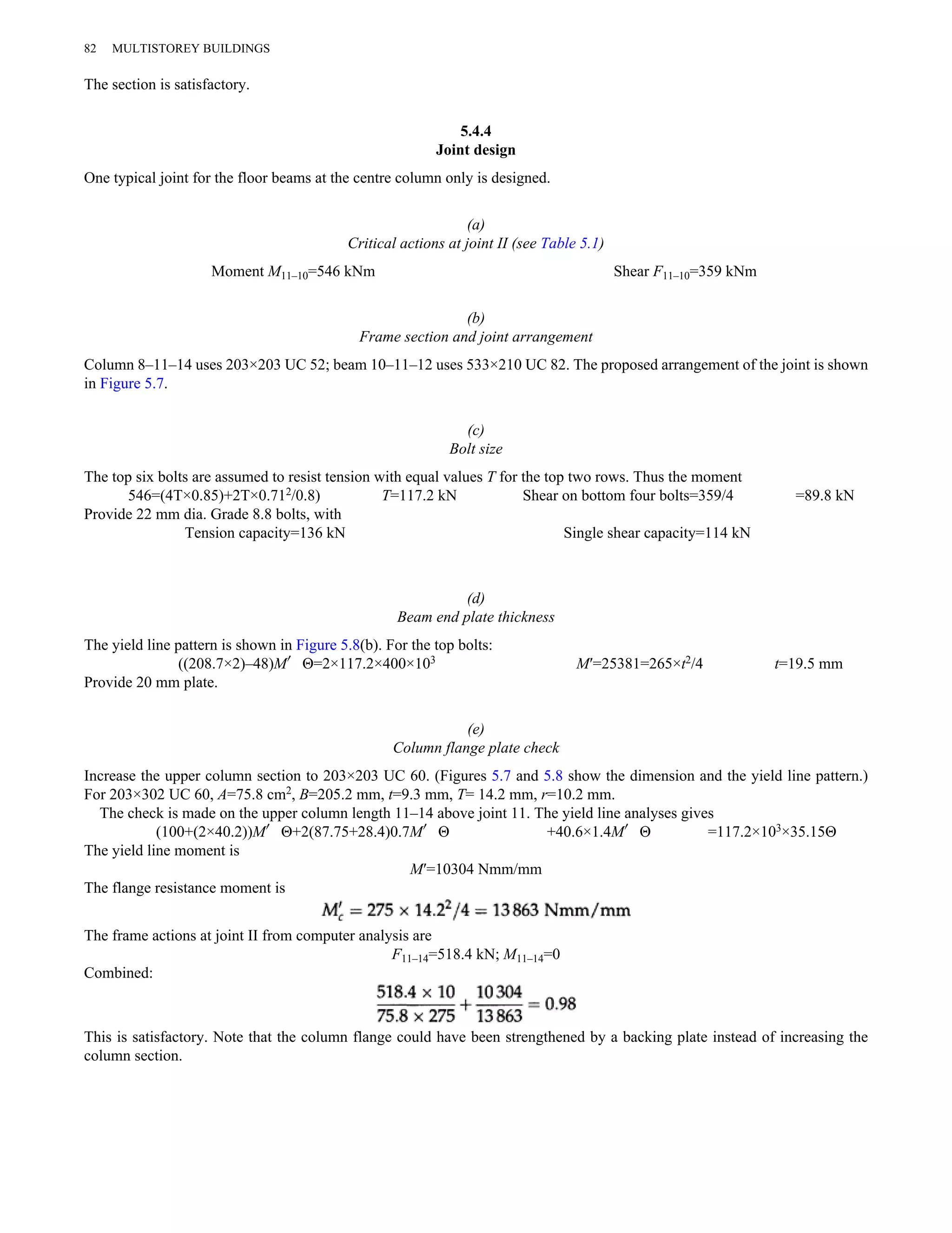 82 MULTISTOREY BUILDINGS 
The section is satisfactory. 
5.4.4 
Joint design 
One typical joint for the floor beams at the centre column only is designed. 
(a) 
Critical actions at joint II (see Table 5.1) 
Moment M11–10=546 kNm Shear F11–10=359 kNm 
(b) 
Frame section and joint arrangement 
Column 8–11–14 uses 203×203 UC 52; beam 10–11–12 uses 533×210 UC 82. The proposed arrangement of the joint is shown 
in Figure 5.7. 
(c) 
Bolt size 
The top six bolts are assumed to resist tension with equal values T for the top two rows. Thus the moment 
546=(4T×0.85)+2T×0.712/0.8) T=117.2 kN Shear on bottom four bolts=359/4 =89.8 kN 
Provide 22 mm dia. Grade 8.8 bolts, with 
Tension capacity=136 kN Single shear capacity=114 kN 
(d) 
Beam end plate thickness 
The yield line pattern is shown in Figure 5.8(b). For the top bolts: 
((208.7×2)–48)M′Θ=2×117.2×400×103 M′=25381=265×t2/4 t=19.5 mm 
Provide 20 mm plate. 
(e) 
Column flange plate check 
Increase the upper column section to 203×203 UC 60. (Figures 5.7 and 5.8 show the dimension and the yield line pattern.) 
For 203×302 UC 60, A=75.8 cm2, B=205.2 mm, t=9.3 mm, T= 14.2 mm, r=10.2 mm. 
The check is made on the upper column length 11–14 above joint 11. The yield line analyses gives 
(100+(2×40.2))M′Θ+2(87.75+28.4)0.7M′Θ +40.6×1.4M′Θ =117.2×103×35.15Θ 
The yield line moment is 
M′=10304 Nmm/mm 
The flange resistance moment is 
The frame actions at joint II from computer analysis are 
F11–14=518.4 kN; M11–14=0 
Combined: 
This is satisfactory. Note that the column flange could have been strengthened by a backing plate instead of increasing the 
column section. 
 