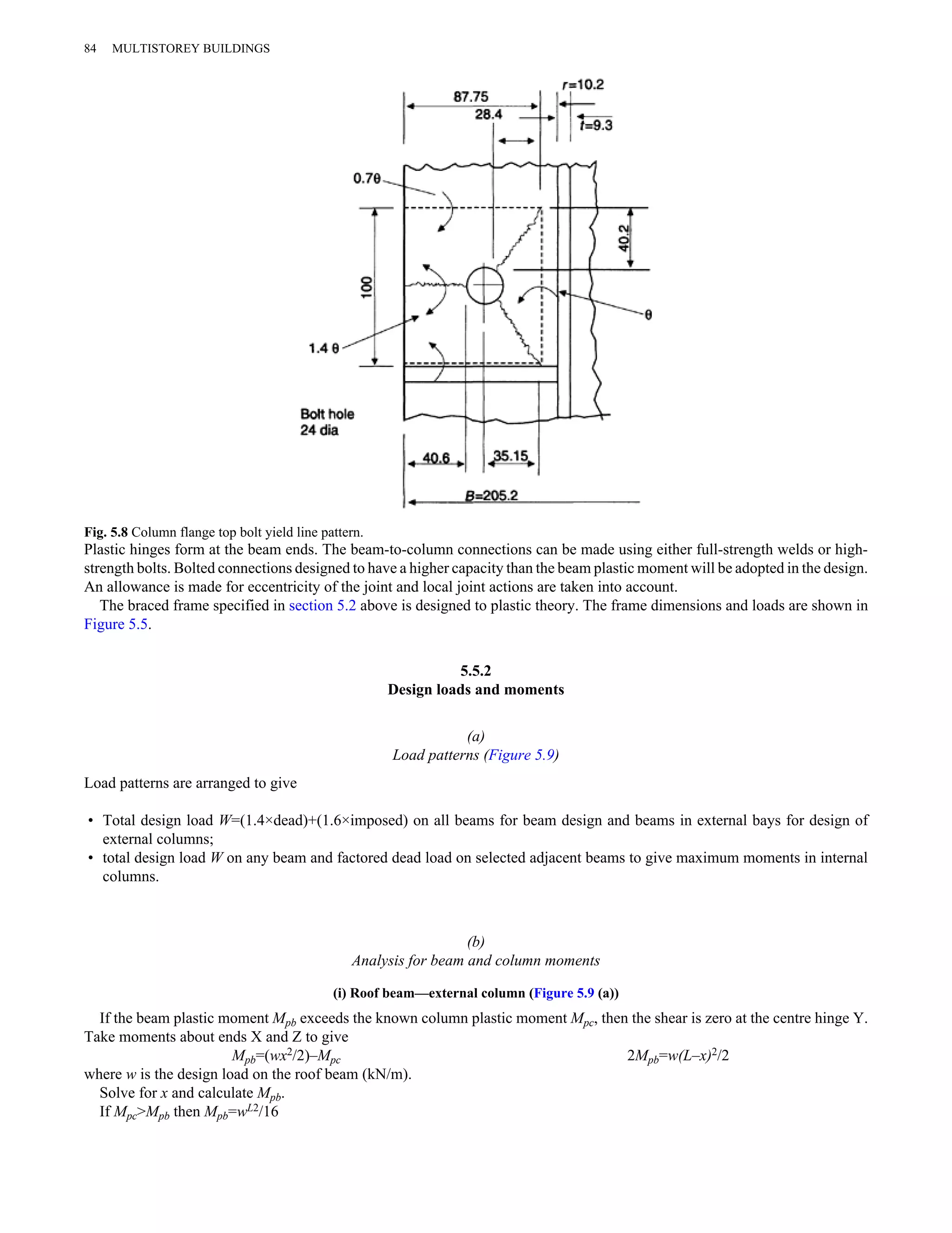 84 MULTISTOREY BUILDINGS 
Fig. 5.8 Column flange top bolt yield line pattern. 
Plastic hinges form at the beam ends. The beam-to-column connections can be made using either full-strength welds or high-strength 
bolts. Bolted connections designed to have a higher capacity than the beam plastic moment will be adopted in the design. 
An allowance is made for eccentricity of the joint and local joint actions are taken into account. 
The braced frame specified in section 5.2 above is designed to plastic theory. The frame dimensions and loads are shown in 
Figure 5.5. 
5.5.2 
Design loads and moments 
(a) 
Load patterns (Figure 5.9) 
Load patterns are arranged to give 
• Total design load W=(1.4×dead)+(1.6×imposed) on all beams for beam design and beams in external bays for design of 
external columns; 
• total design load W on any beam and factored dead load on selected adjacent beams to give maximum moments in internal 
columns. 
(b) 
Analysis for beam and column moments 
(i) Roof beam—external column (Figure 5.9 (a)) 
If the beam plastic moment Mpb exceeds the known column plastic moment Mpc, then the shear is zero at the centre hinge Y. 
Take moments about ends X and Z to give 
Mpb=(wx2/2)–Mpc 2Mpb=w(L–x)2/2 
where w is the design load on the roof beam (kN/m). 
Solve for x and calculate Mpb. 
If Mpc>Mpb then Mpb=wL2/16 
 