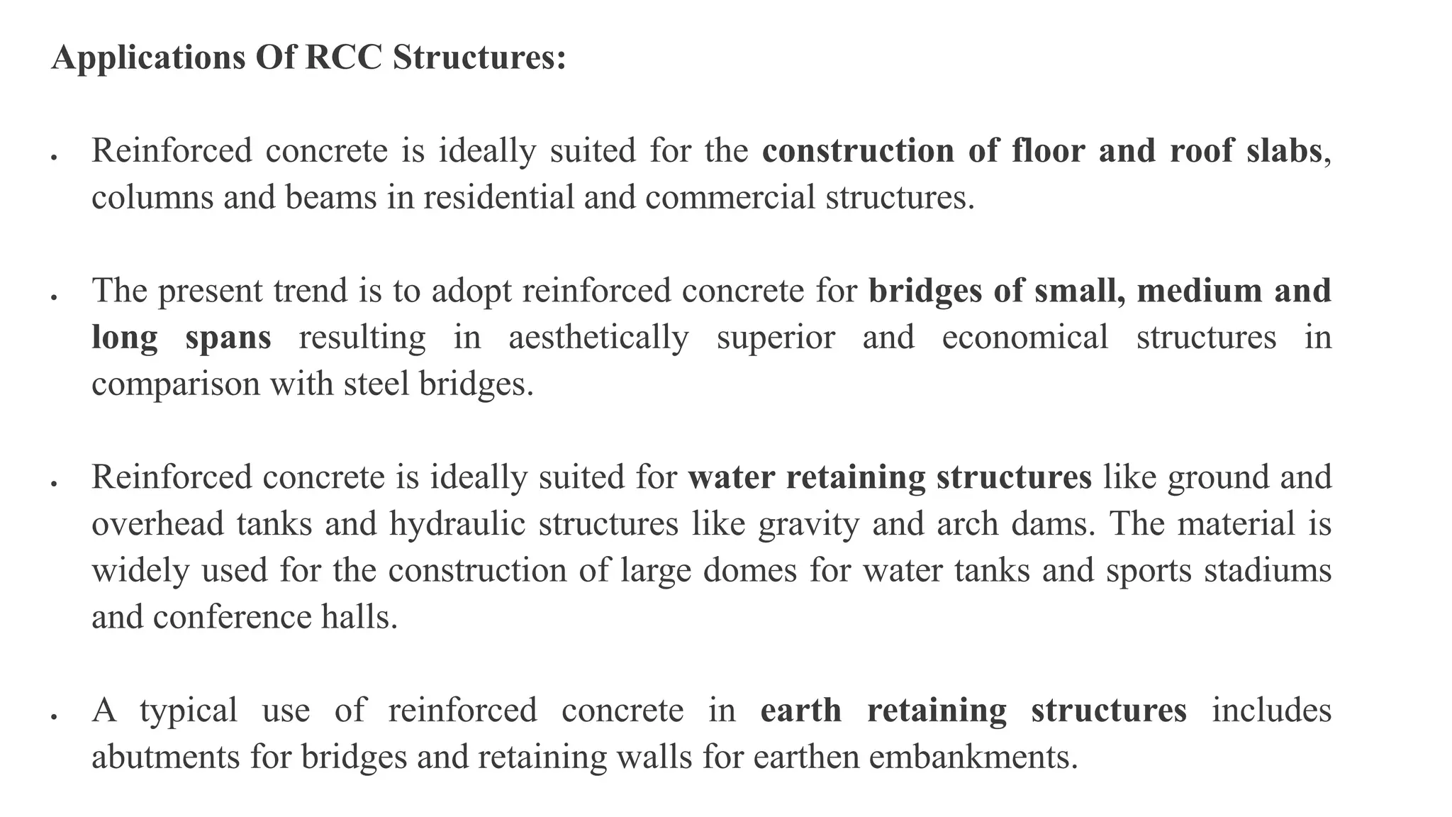 Applications Of RCC Structures:
 Reinforced concrete is ideally suited for the construction of floor and roof slabs,
columns and beams in residential and commercial structures.
 The present trend is to adopt reinforced concrete for bridges of small, medium and
long spans resulting in aesthetically superior and economical structures in
comparison with steel bridges.
 Reinforced concrete is ideally suited for water retaining structures like ground and
overhead tanks and hydraulic structures like gravity and arch dams. The material is
widely used for the construction of large domes for water tanks and sports stadiums
and conference halls.
 A typical use of reinforced concrete in earth retaining structures includes
abutments for bridges and retaining walls for earthen embankments.
 