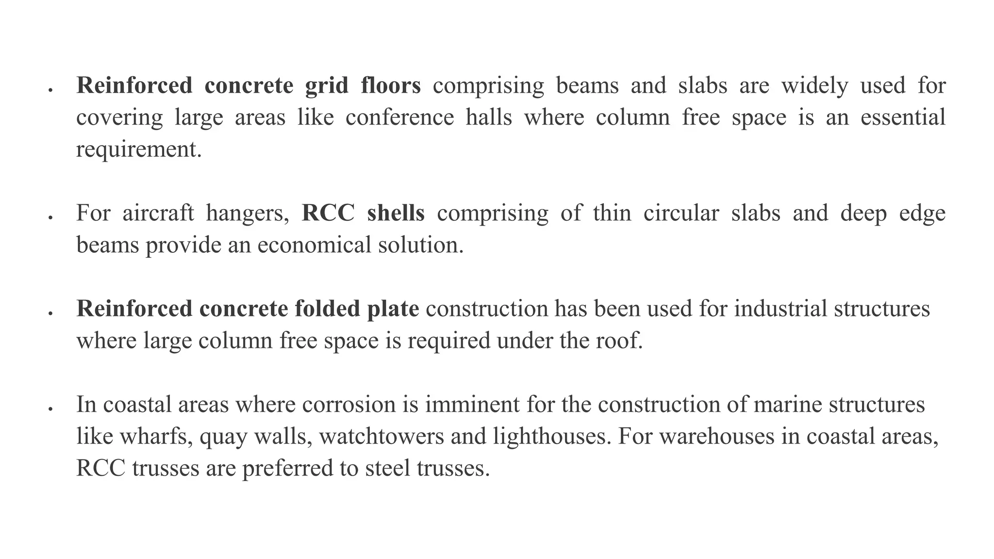  Reinforced concrete grid floors comprising beams and slabs are widely used for
covering large areas like conference halls where column free space is an essential
requirement.
 For aircraft hangers, RCC shells comprising of thin circular slabs and deep edge
beams provide an economical solution.
 Reinforced concrete folded plate construction has been used for industrial structures
where large column free space is required under the roof.
 In coastal areas where corrosion is imminent for the construction of marine structures
like wharfs, quay walls, watchtowers and lighthouses. For warehouses in coastal areas,
RCC trusses are preferred to steel trusses.
 
