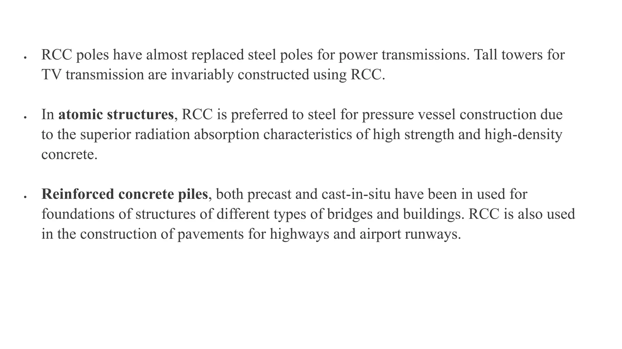  RCC poles have almost replaced steel poles for power transmissions. Tall towers for
TV transmission are invariably constructed using RCC.
 In atomic structures, RCC is preferred to steel for pressure vessel construction due
to the superior radiation absorption characteristics of high strength and high-density
concrete.
 Reinforced concrete piles, both precast and cast-in-situ have been in used for
foundations of structures of different types of bridges and buildings. RCC is also used
in the construction of pavements for highways and airport runways.
 