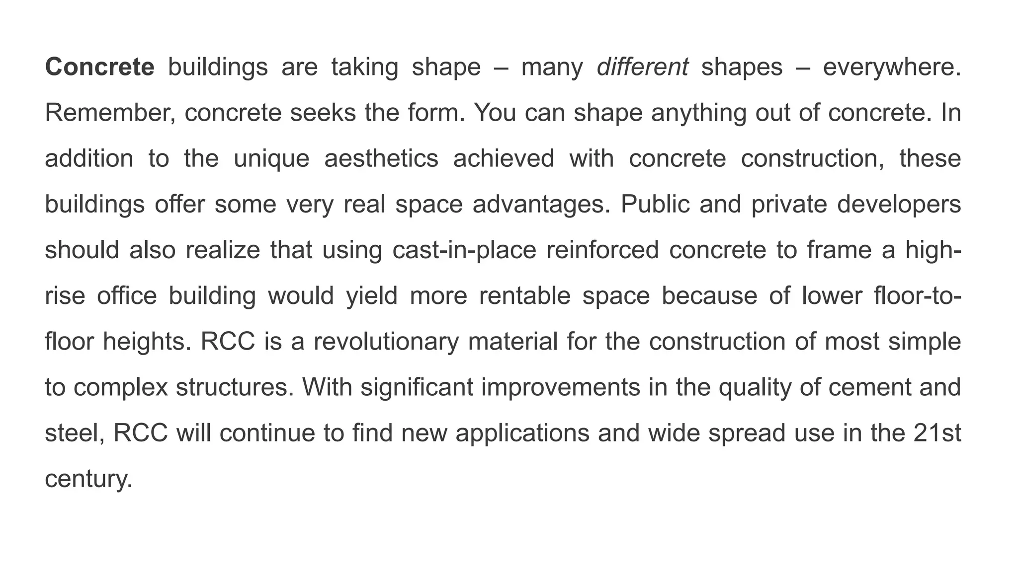 Concrete buildings are taking shape – many different shapes – everywhere.
Remember, concrete seeks the form. You can shape anything out of concrete. In
addition to the unique aesthetics achieved with concrete construction, these
buildings offer some very real space advantages. Public and private developers
should also realize that using cast-in-place reinforced concrete to frame a high-
rise office building would yield more rentable space because of lower floor-to-
floor heights. RCC is a revolutionary material for the construction of most simple
to complex structures. With significant improvements in the quality of cement and
steel, RCC will continue to find new applications and wide spread use in the 21st
century.
 