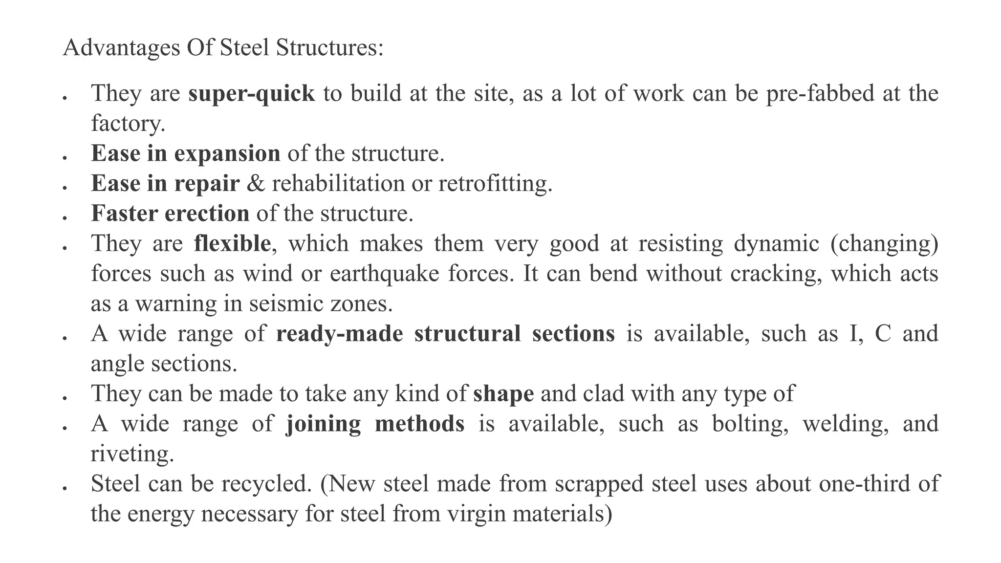 Advantages Of Steel Structures:
 They are super-quick to build at the site, as a lot of work can be pre-fabbed at the
factory.
 Ease in expansion of the structure.
 Ease in repair & rehabilitation or retrofitting.
 Faster erection of the structure.
 They are flexible, which makes them very good at resisting dynamic (changing)
forces such as wind or earthquake forces. It can bend without cracking, which acts
as a warning in seismic zones.
 A wide range of ready-made structural sections is available, such as I, C and
angle sections.
 They can be made to take any kind of shape and clad with any type of
 A wide range of joining methods is available, such as bolting, welding, and
riveting.
 Steel can be recycled. (New steel made from scrapped steel uses about one-third of
the energy necessary for steel from virgin materials)
 