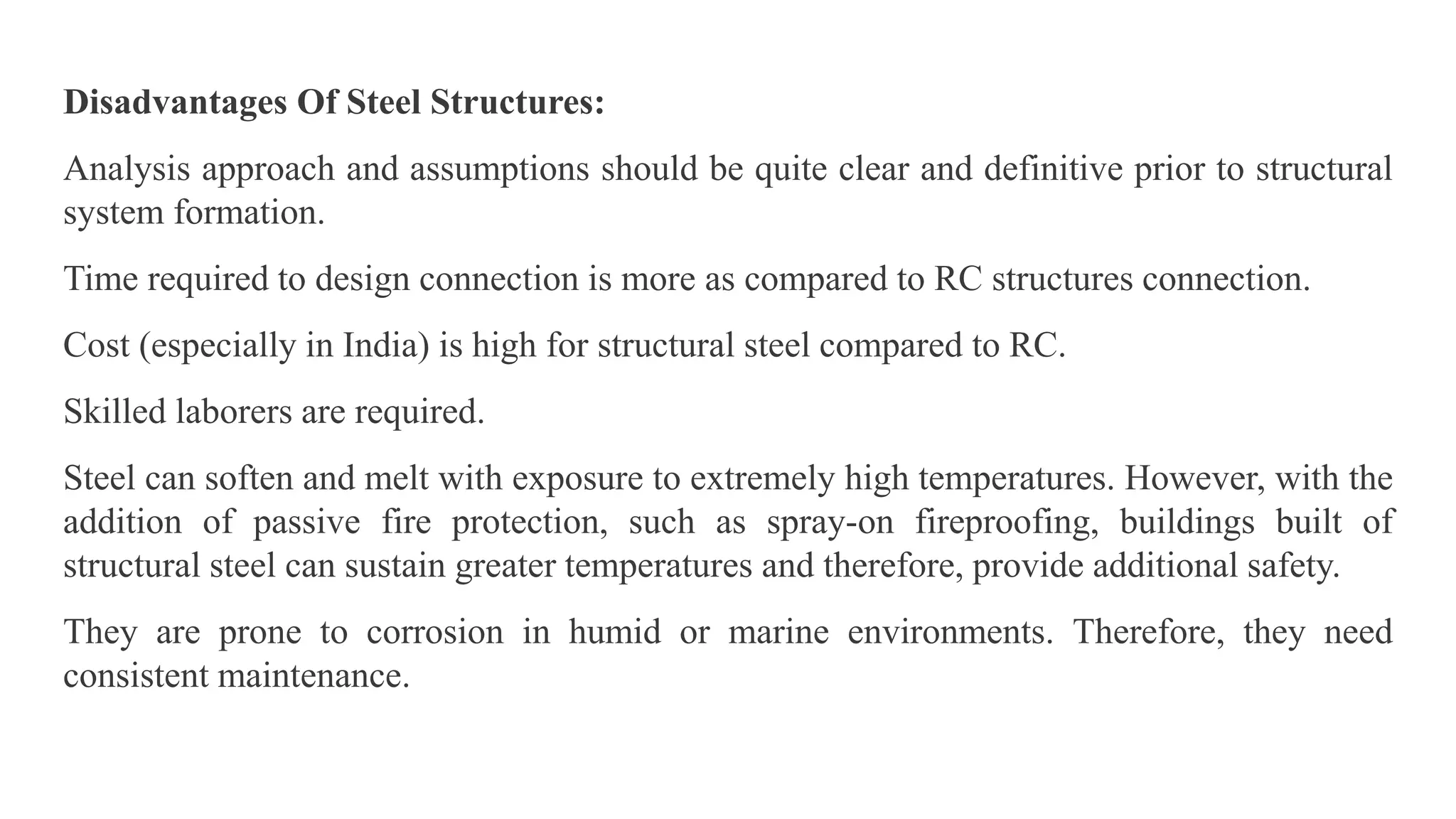 Disadvantages Of Steel Structures:
Analysis approach and assumptions should be quite clear and definitive prior to structural
system formation.
Time required to design connection is more as compared to RC structures connection.
Cost (especially in India) is high for structural steel compared to RC.
Skilled laborers are required.
Steel can soften and melt with exposure to extremely high temperatures. However, with the
addition of passive fire protection, such as spray-on fireproofing, buildings built of
structural steel can sustain greater temperatures and therefore, provide additional safety.
They are prone to corrosion in humid or marine environments. Therefore, they need
consistent maintenance.
 