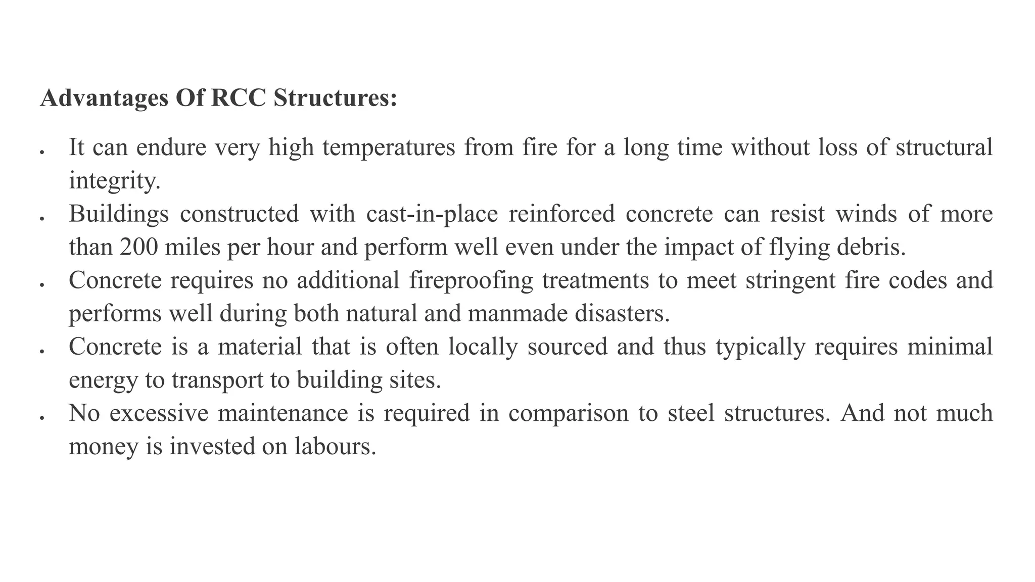 Advantages Of RCC Structures:
 It can endure very high temperatures from fire for a long time without loss of structural
integrity.
 Buildings constructed with cast-in-place reinforced concrete can resist winds of more
than 200 miles per hour and perform well even under the impact of flying debris.
 Concrete requires no additional fireproofing treatments to meet stringent fire codes and
performs well during both natural and manmade disasters.
 Concrete is a material that is often locally sourced and thus typically requires minimal
energy to transport to building sites.
 No excessive maintenance is required in comparison to steel structures. And not much
money is invested on labours.
 