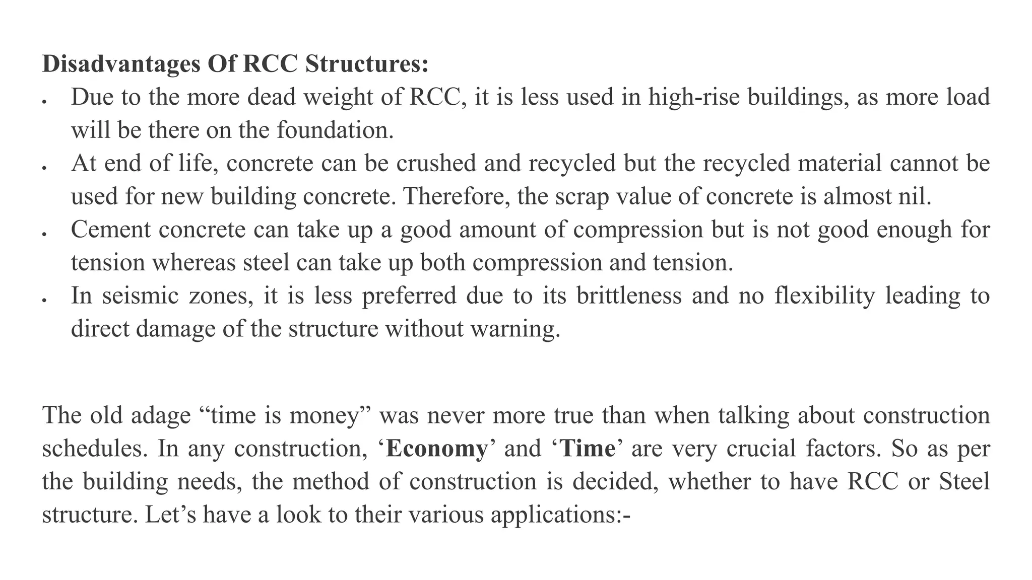 Disadvantages Of RCC Structures:
 Due to the more dead weight of RCC, it is less used in high-rise buildings, as more load
will be there on the foundation.
 At end of life, concrete can be crushed and recycled but the recycled material cannot be
used for new building concrete. Therefore, the scrap value of concrete is almost nil.
 Cement concrete can take up a good amount of compression but is not good enough for
tension whereas steel can take up both compression and tension.
 In seismic zones, it is less preferred due to its brittleness and no flexibility leading to
direct damage of the structure without warning.
The old adage “time is money” was never more true than when talking about construction
schedules. In any construction, ‘Economy’ and ‘Time’ are very crucial factors. So as per
the building needs, the method of construction is decided, whether to have RCC or Steel
structure. Let’s have a look to their various applications:-
 