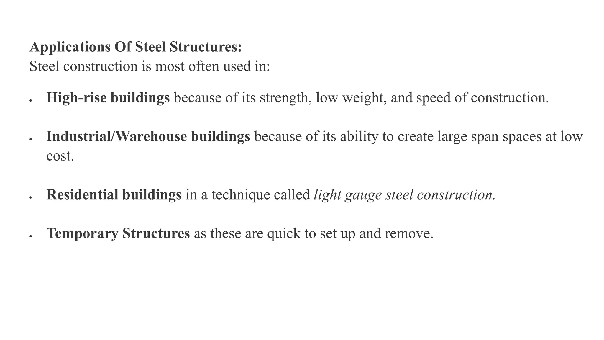 Applications Of Steel Structures:
Steel construction is most often used in:
 High-rise buildings because of its strength, low weight, and speed of construction.
 Industrial/Warehouse buildings because of its ability to create large span spaces at low
cost.
 Residential buildings in a technique called light gauge steel construction.
 Temporary Structures as these are quick to set up and remove.
 