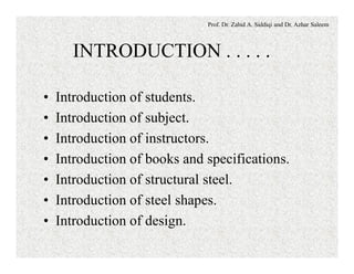 Prof. Dr. Zahid A. Siddiqi and Dr. Azhar Saleem
INTRODUCTION . . . . .
• Introduction of students.
• Introduction of subject.
• Introduction of instructors.
• Introduction of books and specifications.
• Introduction of structural steel.
• Introduction of steel shapes.
• Introduction of design.
 