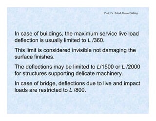 Prof. Dr. Zahid Ahmad Siddiqi
In case of buildings, the maximum service live load
deflection is usually limited to L /360.
This limit is considered invisible not damaging the
surface finishes.
The deflections may be limited to L/1500 or L /2000
for structures supporting delicate machinery.
In case of bridge, deflections due to live and impact
loads are restricted to L /800.
 