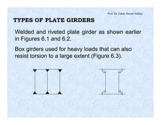 Prof. Dr. Zahid Ahmad Siddiqi
TYPES OF PLATE GIRDERS
Welded and riveted plate girder as shown earlier
in Figures 6.1 and 6.2.
Box girders used for heavy loads that can also
resist torsion to a large extent (Figure 6.3).
 