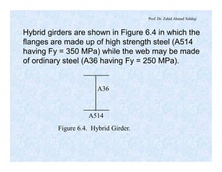 Prof. Dr. Zahid Ahmad Siddiqi
Hybrid girders are shown in Figure 6.4 in which the
flanges are made up of high strength steel (A514
having Fy = 350 MPa) while the web may be made
of ordinary steel (A36 having Fy = 250 MPa).
A36
A514
Figure 6.4. Hybrid Girder.
 