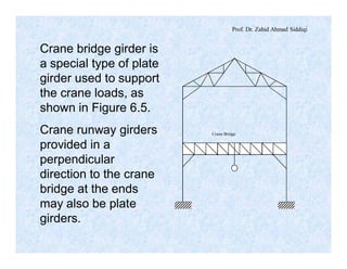 Prof. Dr. Zahid Ahmad Siddiqi
Crane bridge girder is
a special type of plate
girder used to support
the crane loads, as
shown in Figure 6.5.
Crane runway girders
provided in a
perpendicular
direction to the crane
bridge at the ends
may also be plate
girders.
Crane Bridge
 