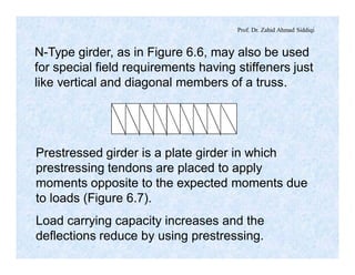 Prof. Dr. Zahid Ahmad Siddiqi
N-Type girder, as in Figure 6.6, may also be used
for special field requirements having stiffeners just
like vertical and diagonal members of a truss.
Prestressed girder is a plate girder in which
prestressing tendons are placed to apply
moments opposite to the expected moments due
to loads (Figure 6.7).
Load carrying capacity increases and the
deflections reduce by using prestressing.
 