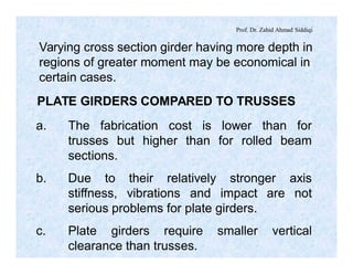 Prof. Dr. Zahid Ahmad Siddiqi
Varying cross section girder having more depth in
regions of greater moment may be economical in
certain cases.
PLATE GIRDERS COMPARED TO TRUSSES
a. The fabrication cost is lower than for
trusses but higher than for rolled beam
sections.
b. Due to their relatively stronger axis
stiffness, vibrations and impact are not
serious problems for plate girders.
c. Plate girders require smaller vertical
clearance than trusses.
 