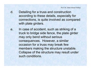 Prof. Dr. Zahid Ahmad Siddiqi
d. Detailing for a truss and construction
according to these details, especially for
connections, is quite involved as compared
with plate girders.
e. In case of accident, such as striking of a
truck to bridge side fence, the plate girder
may only bend without serious
consequences. However, a similar
occasion for a truss may break few
members making the structure unstable.
Collapse of the structure may result under
such conditions.
 