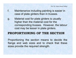 Prof. Dr. Zahid Ahmad Siddiqi
f. Maintenance including painting is easier in
case of plate girders than in trusses.
g. Material cost for plate girders is usually
higher than the material cost for the
corresponding trusses. However, the labour
cost may be lesser in plate girders.
PROPORTIONING OF THE SECTION
Proportioning the section means to decide the
flange and web sizes and to check that these
sizes provide the required strength.
 
