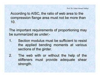 Prof. Dr. Zahid Ahmad Siddiqi
According to AISC, the ratio of web area to the
compression flange area must not be more than
10.
The important requirements of proportioning may
be summarized as under:-
1. Section modulus must be sufficient to resist
the applied bending moments at various
sections of the girder.
2. The web with or without the help of the
stiffeners must provide adequate shear
strength.
 