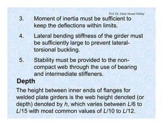 Prof. Dr. Zahid Ahmad Siddiqi
3. Moment of inertia must be sufficient to
keep the deflections within limits.
4. Lateral bending stiffness of the girder must
be sufficiently large to prevent lateral-
torsional buckling.
5. Stability must be provided to the non-
compact web through the use of bearing
and intermediate stiffeners.
Depth
The height between inner ends of flanges for
welded plate girders is the web height denoted (or
depth) denoted by h, which varies between L/6 to
L/15 with most common values of L/10 to L/12.
 