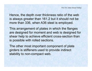 Prof. Dr. Zahid Ahmad Siddiqi
Hence, the depth over thickness ratio of the web
is always greater than 161.2 but it should not be
more than 336, when A36 steel is employed.
This arrangement of plates in which the flanges
are designed for moment and web is designed for
shear help to achieve efficient cross-section than
is possible with rolled sections.
The other most important component of plate
girders is stiffeners used to provide indirect
stability to non-compact web.
 