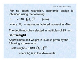 Prof. Dr. Zahid Ahmad Siddiqi
For no depth restriction, economic design is
obtained using the following:
h = 110 (mm)
where Mu = maximum factored moment in kN-m.
( ) 3
1
uM
The depth must be selected in multiples of 25 mm.
Self Weight
Approximate self-weight in kN/m is given by the
following expressions:
self weight » 0.013
where Mu is in the kN-m units.
( ) 67.0
uM
 