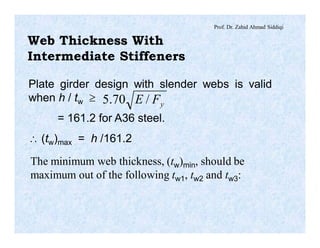 Prof. Dr. Zahid Ahmad Siddiqi
Web Thickness With
Intermediate Stiffeners
Plate girder design with slender webs is valid
when h / tw ³
= 161.2 for A36 steel.
 (tw)max = h /161.2
yFE /70.5
The minimum web thickness, (tw)min, should be
maximum out of the following tw1, tw2 and tw3:
 