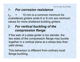 Prof. Dr. Zahid Ahmad Siddiqi
1- For corrosion resistance
tw1 = 10 mm is a common minimum for
unsheltered girders while 6 or 8 mm are minimum
values for more sheltered building girders.
2- For vertical buckling of the
compression flange
If the web of a plate-girder is too slender, the
two sides of the compression flange may buckle
together in a vertical plane at a stress less than
yield stress.
This behaviour is different from ordinary local
flange buckling.
 