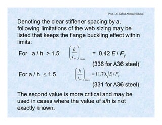 Prof. Dr. Zahid Ahmad Siddiqi
Denoting the clear stiffener spacing by a,
following limitations of the web sizing may be
listed that keeps the flange buckling effect within
limits:
max
÷÷
ø
ö
çç
è
æ
wt
h
y
w
FE
t
h
/70.11
max
=÷÷
ø
ö
çç
è
æ
For a / h > 1.5 = 0.42 E / Fy
(336 for A36 steel)
For a / h £ 1.5
(331 for A36 steel)
The second value is more critical and may be
used in cases where the value of a/h is not
exactly known.
 