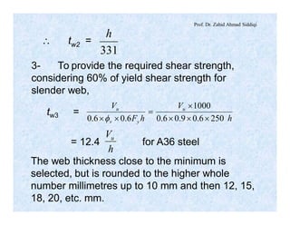 Prof. Dr. Zahid Ahmad Siddiqi
 tw2 =
331
h
3- To provide the required shear strength,
considering 60% of yield shear strength for
slender web,
tw3 =
h
V
hF
V u
yv
u
2506.09.06.0
1000
6.06.0 ´´´
´
=
´´f
h
Vu
= 12.4 for A36 steel
The web thickness close to the minimum is
selected, but is rounded to the higher whole
number millimetres up to 10 mm and then 12, 15,
18, 20, etc. mm.
 