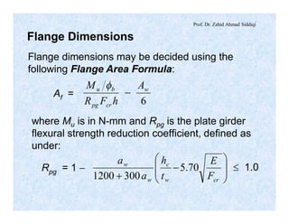 Prof. Dr. Zahid Ahmad Siddiqi
Flange Dimensions
Flange dimensions may be decided using the
following Flange Area Formula:
Af =
6
w
crpg
bu A
hFR
M
-
f
where Mu is in N-mm and Rpg is the plate girder
flexural strength reduction coefficient, defined as
under:
Rpg = 1 - ÷
÷
ø
ö
ç
ç
è
æ
-
+ crw
c
w
w
F
E
t
h
a
a
70.5
3001200
£ 1.0
 