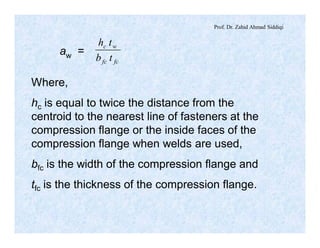 Prof. Dr. Zahid Ahmad Siddiqi
aw =
fcfc
wc
tb
th
Where,
hc is equal to twice the distance from the
centroid to the nearest line of fasteners at the
compression flange or the inside faces of the
compression flange when welds are used,
bfc is the width of the compression flange and
tfc is the thickness of the compression flange.
 