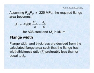 Prof. Dr. Zahid Ahmad Siddiqi
Assuming RpgFcr » 225 MPa, the required flange
area becomes:
Af » 4900
6
wu A
h
M
-
for A36 steel and Mu in kN-m
Flange width
Flange width and thickness are decided from the
calculated flange area such that the flange has
width/thickness ratio (l) preferably less than or
equal to lr.
 