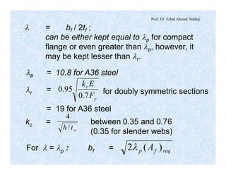 Prof. Dr. Zahid Ahmad Siddiqi
l = bf / 2tf ;
can be either kept equal to lp for compact
flange or even greater than lp, however, it
may be kept lesser than lr.
lp = 10.8 for A36 steel
lr =
y
c
F
Ek
7.0
95.0 for doubly symmetric sections
= 19 for A36 steel
For l = lp : bf = reqfp A )(2l
kc =
wth /
4
between 0.35 and 0.76
(0.35 for slender webs)
 