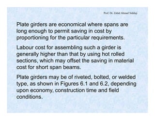 Prof. Dr. Zahid Ahmad Siddiqi
Plate girders are economical where spans are
long enough to permit saving in cost by
proportioning for the particular requirements.
Labour cost for assembling such a girder is
generally higher than that by using hot rolled
sections, which may offset the saving in material
cost for short span beams.
Plate girders may be of riveted, bolted, or welded
type, as shown in Figures 6.1 and 6.2, depending
upon economy, construction time and field
conditions.
 