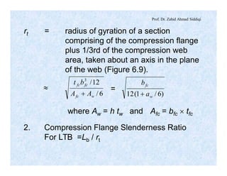 Prof. Dr. Zahid Ahmad Siddiqi
rt = radius of gyration of a section
comprising of the compression flange
plus 1/3rd of the compression web
area, taken about an axis in the plane
of the web (Figure 6.9).
»
6/
12/3
wfc
fcfc
AA
bt
+
where Aw = h tw and Afc = bfc ´ tfc
2. Compression Flange Slenderness Ratio
For LTB =Lb / rt
=
)6/1(12 w
fc
a
b
+
 