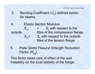 Prof. Dr. Zahid Ahmad Siddiqi
3. Bending Coefficient (Cb) defined earlier
for beams.
4. Elastic Section Modulus
Sxc = Sx with respect to the
outside fibre of the compression flange.
Sxt= Sx with respect to the outside
fibre of the tension flange.
5. Plate Girder Flexural Strength Reduction
Factor (Rpg):
This factor takes care of effect of the web
instability on the local stability of the flange.
 