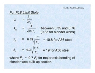 Prof. Dr. Zahid Ahmad Siddiqi
For FLB Limit State
l =
f
f
t
b
2
kc =
wth /
4
(0.35 for slender webs)
between 0.35 and 0.76
lp =
yF
E
38.0 = 10.8 for A36 steel
lr =
L
c
F
Ek
95.0 = 19 for A36 steel
where FL = 0.7 Fy for major axis bending of
slender web built-up section.
 