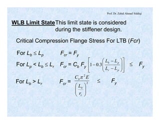 Prof. Dr. Zahid Ahmad Siddiqi
WLB Limit StateThis limit state is considered
during the stiffener design.
Critical Compression Flange Stress For LTB (Fcr)
For Lb £ Lp Fcr = Fy
For Lp < Lb £ Lr Fcr = Cb Fy
ú
ú
û
ù
ê
ê
ë
é
÷
÷
ø
ö
ç
ç
è
æ
-
-
-
pr
pb
LL
LL
3.01 £ Fy
For Lb > Lr Fcr = 2
2
÷÷
ø
ö
çç
è
æ
t
b
b
r
L
EC p
£ Fy
 